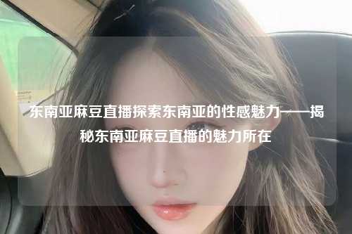 东南亚麻豆直播探索东南亚的性感魅力——揭秘东南亚麻豆直播的魅力所在